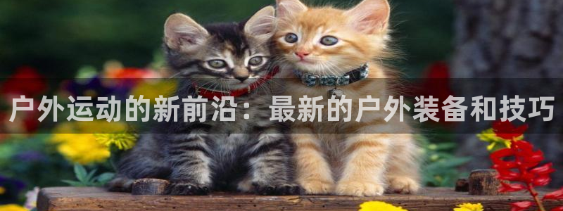 fb体育招商电话是多少啊:户外运动的新前沿:最新的户外装备和